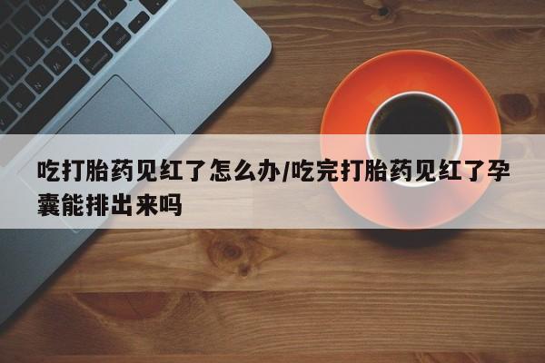 流产药私人联系方式微信吃打胎药见红了怎么办/吃完打胎药见红了孕囊能排出来吗