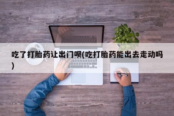 流产药私人联系方式微信吃了打胎药让出门呗(吃打胎药能出去走动吗)