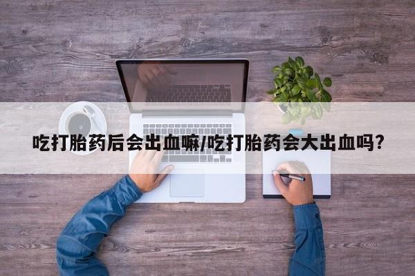 流产药私人联系方式微信吃打胎药后会出血嘛/吃打胎药会大出血吗?