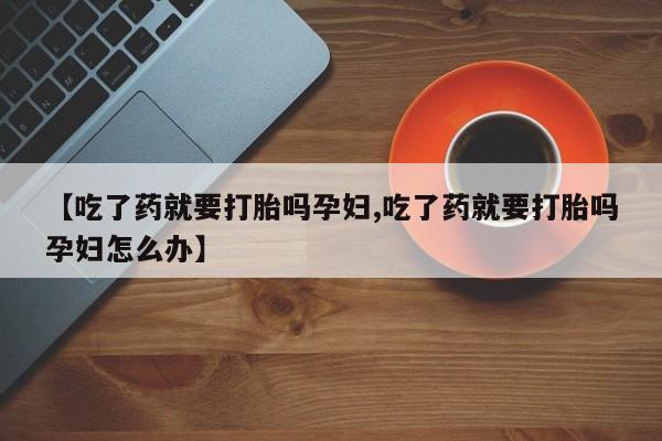 流产药私人联系方式微信【吃了药就要打胎吗孕妇,吃了药就要打胎吗孕妇怎么办】