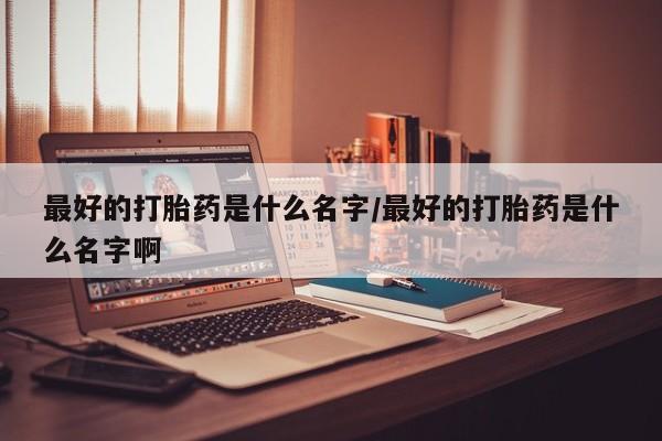 流产药私人联系方式微信最好的打胎药是什么名字/最好的打胎药是什么名字啊