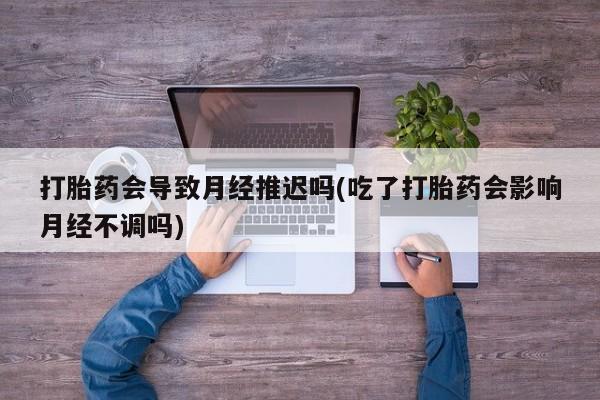 流产药私人联系方式微信打胎药会导致月经推迟吗(吃了打胎药会影响月经不调吗)