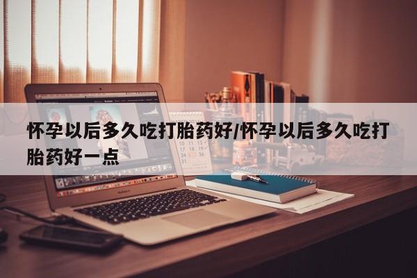 流产药私人联系方式微信怀孕以后多久吃打胎药好/怀孕以后多久吃打胎药好一点