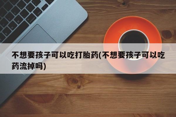 流产药私人联系方式微信不想要孩子可以吃打胎药(不想要孩子可以吃药流掉吗)