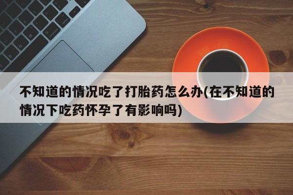 流产药私人联系方式微信不知道的情况吃了打胎药怎么办(在不知道的情况下吃药怀孕了有影响吗)