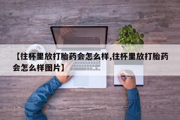 流产药私人联系方式微信【往杯里放打胎药会怎么样,往杯里放打胎药会怎么样图片】
