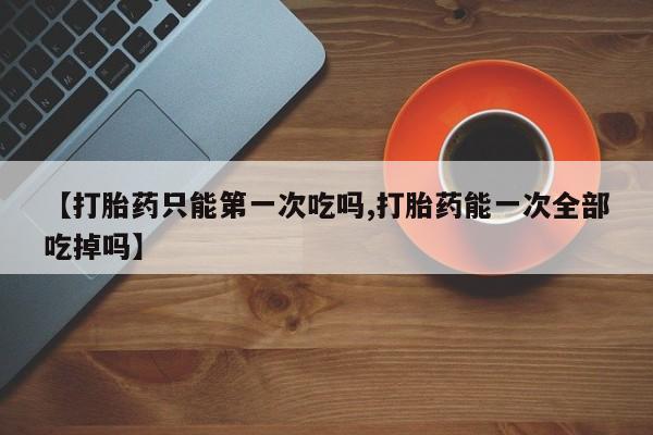流产药私人联系方式微信【打胎药只能第一次吃吗,打胎药能一次全部吃掉吗】