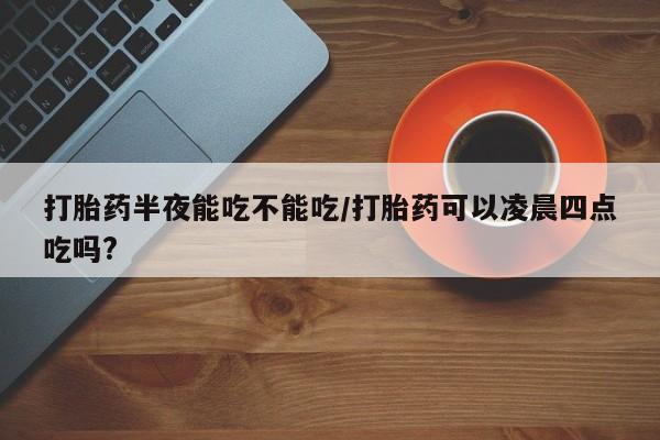 流产药私人联系方式微信打胎药半夜能吃不能吃/打胎药可以凌晨四点吃吗?