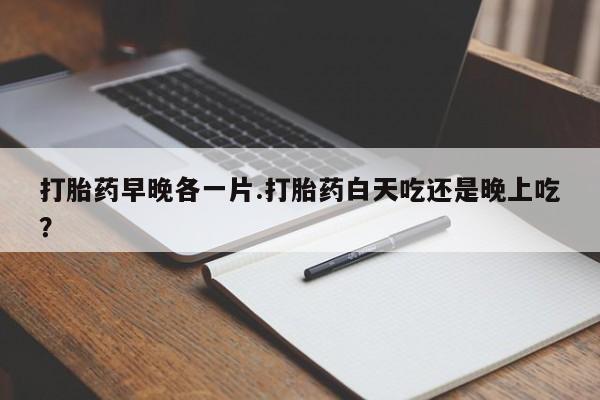 流产药私人联系方式微信打胎药早晚各一片.打胎药白天吃还是晚上吃？