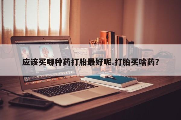 流产药私人联系方式微信应该买哪种药打胎最好呢.打胎买啥药？