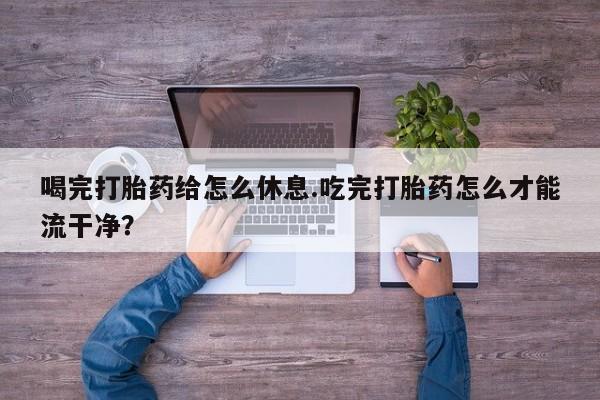 流产药私人联系方式微信喝完打胎药给怎么休息.吃完打胎药怎么才能流干净？