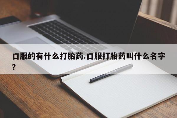 流产药私人联系方式微信口服的有什么打胎药.口服打胎药叫什么名字？