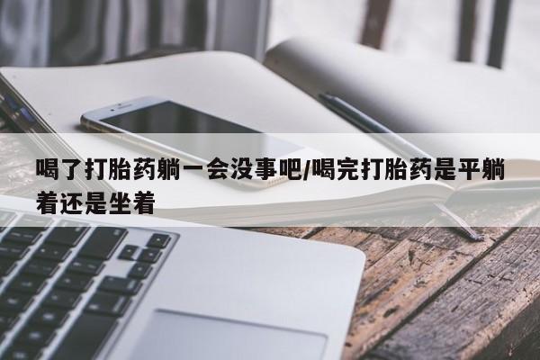 流产药私人联系方式微信喝了打胎药躺一会没事吧/喝完打胎药是平躺着还是坐着