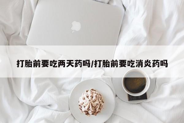 流产药私人联系方式微信打胎前要吃两天药吗/打胎前要吃消炎药吗