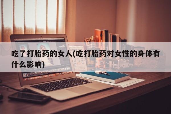 流产药私人联系方式微信吃了打胎药的女人(吃打胎药对女性的身体有什么影响)
