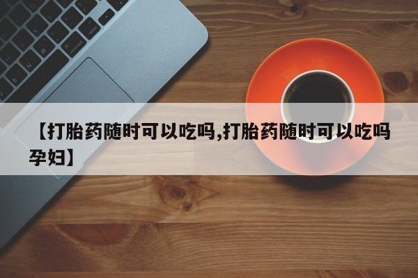 流产药私人联系方式微信【打胎药随时可以吃吗,打胎药随时可以吃吗孕妇】