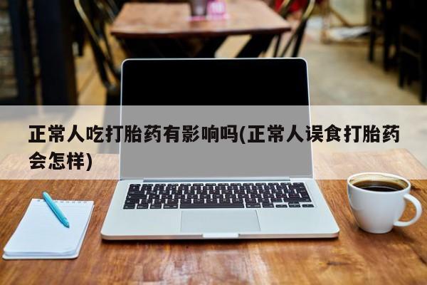 流产药私人联系方式微信正常人吃打胎药有影响吗(正常人误食打胎药会怎样)