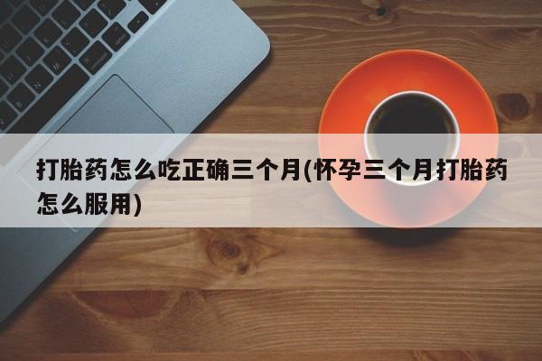 流产药私人联系方式微信打胎药怎么吃正确三个月(怀孕三个月打胎药怎么服用)