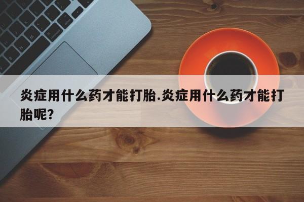 流产药私人联系方式微信炎症用什么药才能打胎.炎症用什么药才能打胎呢？