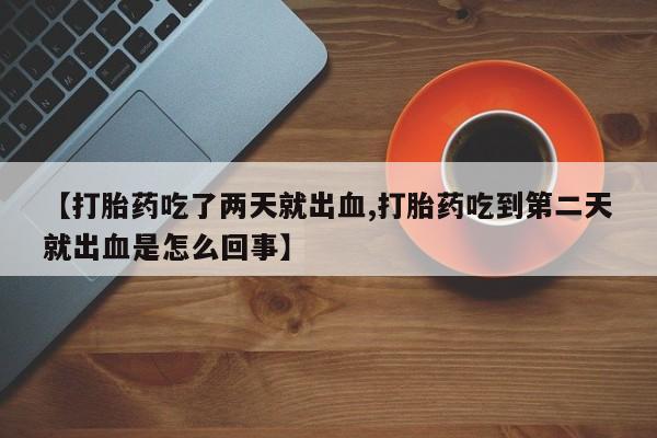 流产药私人联系方式微信【打胎药吃了两天就出血,打胎药吃到第二天就出血是怎么回事】