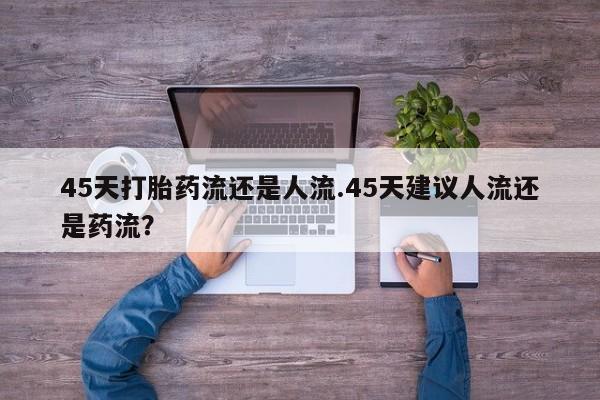 流产药私人联系方式微信45天打胎药流还是人流.45天建议人流还是药流？