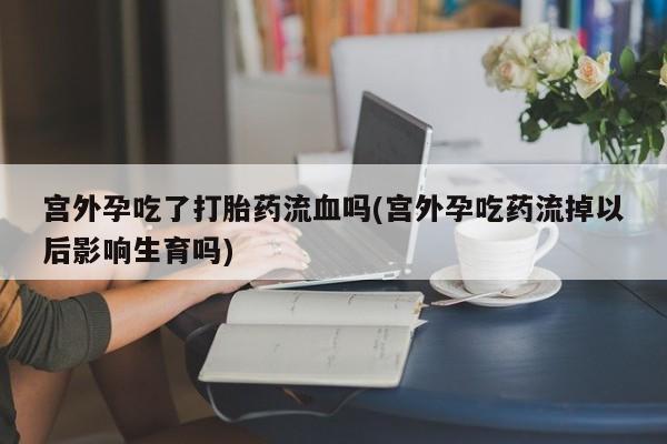 流产药私人联系方式微信宫外孕吃了打胎药流血吗(宫外孕吃药流掉以后影响生育吗)