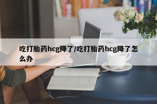 流产药私人联系方式微信吃打胎药hcg降了/吃打胎药hcg降了怎么办