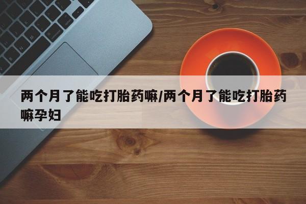 流产药私人联系方式微信两个月了能吃打胎药嘛/两个月了能吃打胎药嘛孕妇