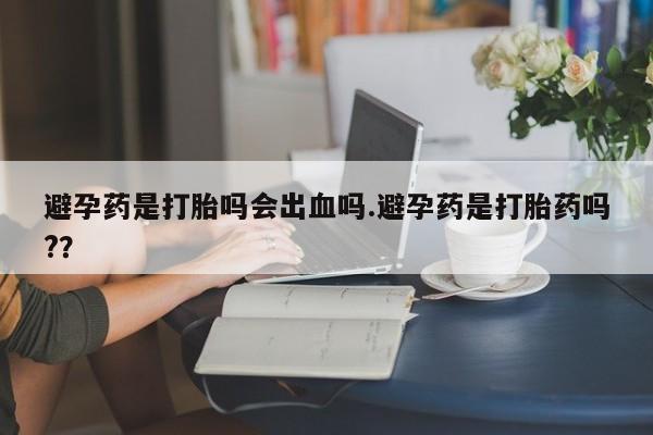 流产药私人联系方式微信避孕药是打胎吗会出血吗.避孕药是打胎药吗?？