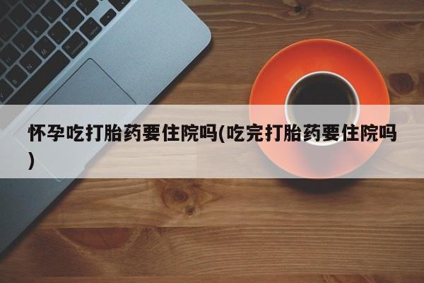 流产药私人联系方式微信怀孕吃打胎药要住院吗(吃完打胎药要住院吗)