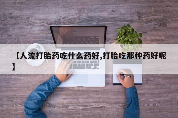 流产药私人联系方式微信【人流打胎药吃什么药好,打胎吃那种药好呢】