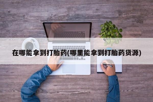 流产药私人联系方式微信在哪能拿到打胎药(哪里能拿到打胎药货源)