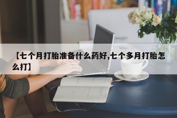 流产药私人联系方式微信【七个月打胎准备什么药好,七个多月打胎怎么打】