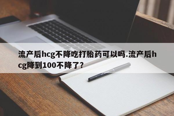 流产药私人联系方式微信流产后hcg不降吃打胎药可以吗.流产后hcg降到100不降了？