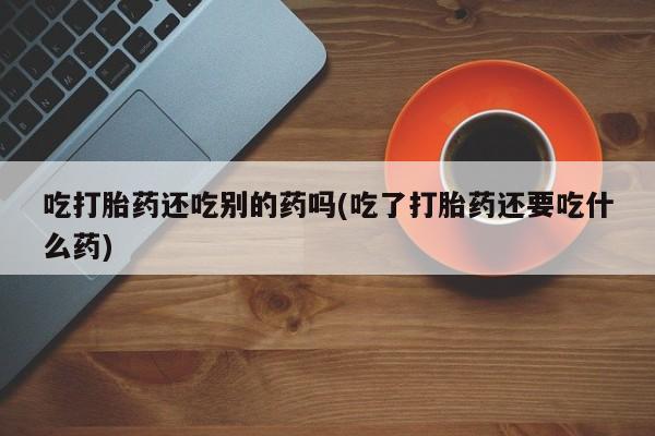 流产药私人联系方式微信吃打胎药还吃别的药吗(吃了打胎药还要吃什么药)