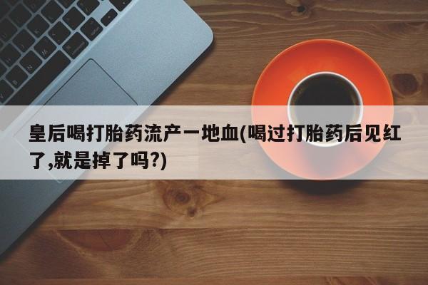 流产药私人联系方式微信皇后喝打胎药流产一地血(喝过打胎药后见红了,就是掉了吗?)