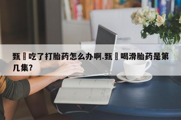 流产药私人联系方式微信甄嬛吃了打胎药怎么办啊.甄嬛喝滑胎药是第几集？