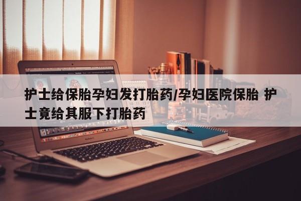 流产药私人联系方式微信护士给保胎孕妇发打胎药/孕妇医院保胎 护士竟给其服下打胎药
