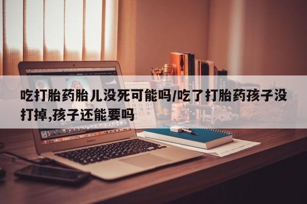 流产药私人联系方式微信吃打胎药胎儿没死可能吗/吃了打胎药孩子没打掉,孩子还能要吗