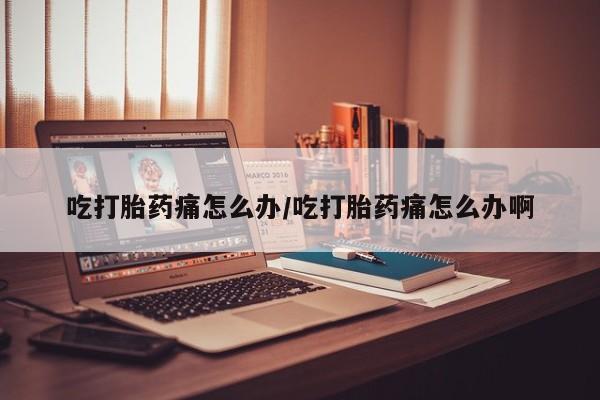 流产药私人联系方式微信吃打胎药痛怎么办/吃打胎药痛怎么办啊