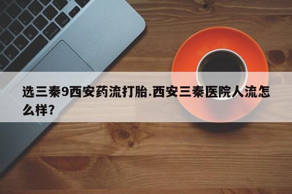 流产药私人联系方式微信选三秦9西安药流打胎.西安三秦医院人流怎么样？