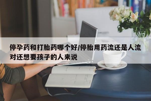 流产药私人联系方式微信停孕药和打胎药哪个好/停胎用药流还是人流对还想要孩子的人来说