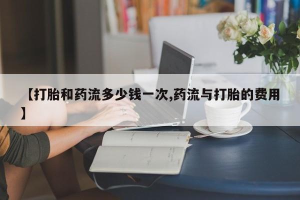 流产药私人联系方式微信【打胎和药流多少钱一次,药流与打胎的费用】