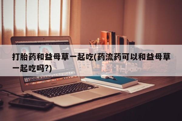 流产药私人联系方式微信打胎药和益母草一起吃(药流药可以和益母草一起吃吗?)