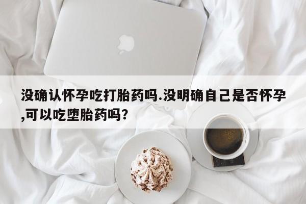 流产药私人联系方式微信没确认怀孕吃打胎药吗.没明确自己是否怀孕,可以吃堕胎药吗？