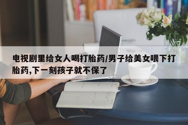 流产药私人联系方式微信电视剧里给女人喝打胎药/男子给美女喂下打胎药,下一刻孩子就不保了