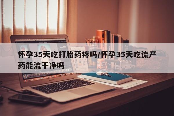 流产药私人联系方式微信怀孕35天吃打胎药疼吗/怀孕35天吃流产药能流干净吗