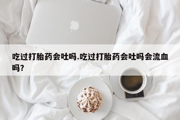 流产药私人联系方式微信吃过打胎药会吐吗.吃过打胎药会吐吗会流血吗？