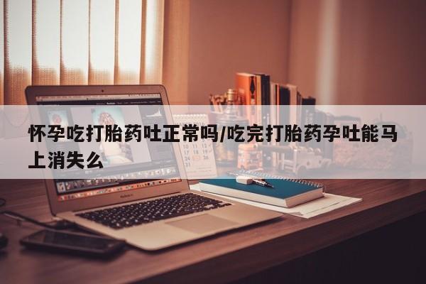 流产药私人联系方式微信怀孕吃打胎药吐正常吗/吃完打胎药孕吐能马上消失么