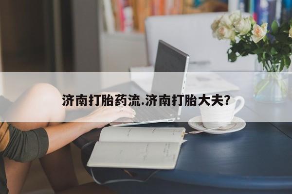 流产药私人联系方式微信济南打胎药流.济南打胎大夫？